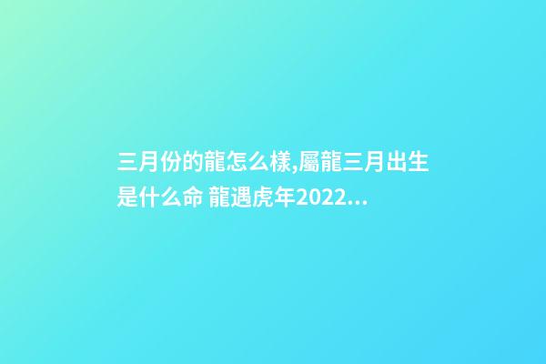 三月份的龍怎么樣,屬龍三月出生是什么命 龍遇虎年2022每月運勢如何-第1張-觀點-玄機派